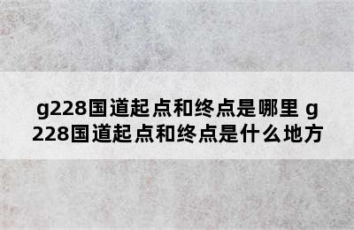 g228国道起点和终点是哪里 g228国道起点和终点是什么地方